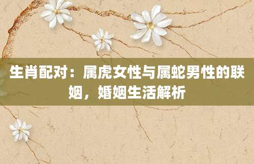 生肖配对：属虎女性与属蛇男性的联姻，婚姻生活解析