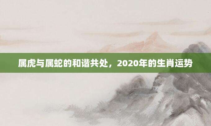 属虎与属蛇的和谐共处，2020年的生肖运势