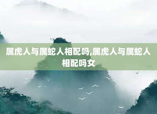 属虎人与属蛇人相配吗,属虎人与属蛇人相配吗女