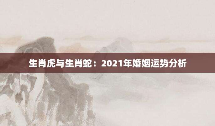 生肖虎与生肖蛇：2021年婚姻运势分析