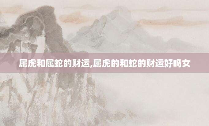 属虎和属蛇的财运,属虎的和蛇的财运好吗女