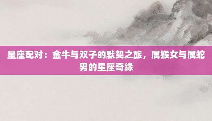 星座配对：金牛与双子的默契之旅，属猴女与属蛇男的星座奇缘