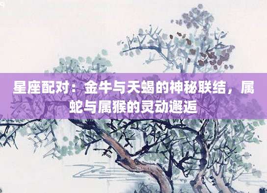 星座配对：金牛与天蝎的神秘联结，属蛇与属猴的灵动邂逅