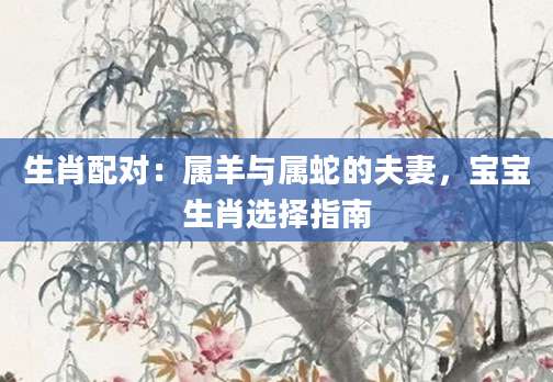 生肖配对：属羊与属蛇的夫妻，宝宝生肖选择指南