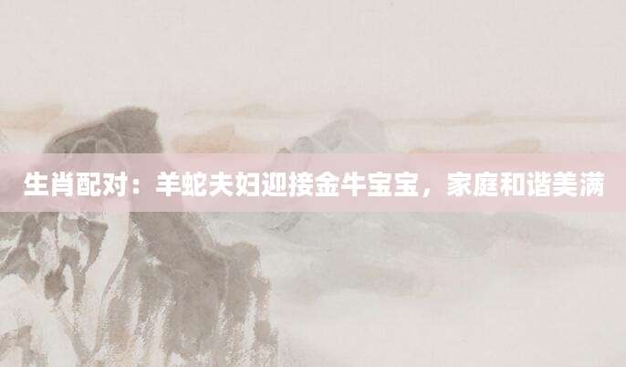 生肖配对：羊蛇夫妇迎接金牛宝宝，家庭和谐美满
