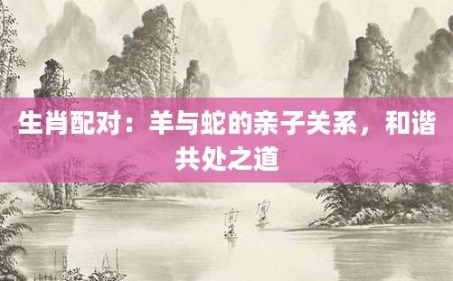 生肖配对：羊与蛇的亲子关系，和谐共处之道