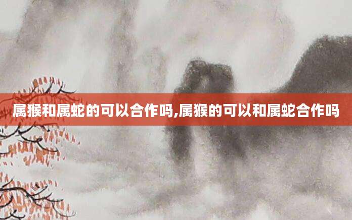属猴和属蛇的可以合作吗,属猴的可以和属蛇合作吗