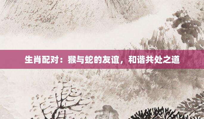 生肖配对：猴与蛇的友谊，和谐共处之道