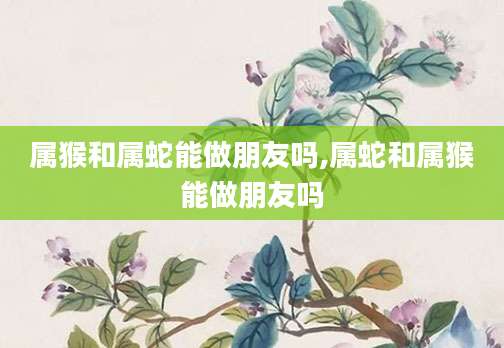 属猴和属蛇能做朋友吗,属蛇和属猴能做朋友吗