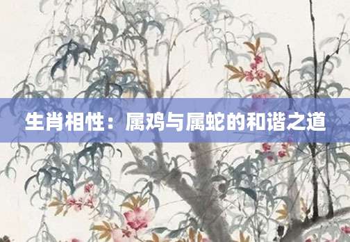 生肖相性：属鸡与属蛇的和谐之道