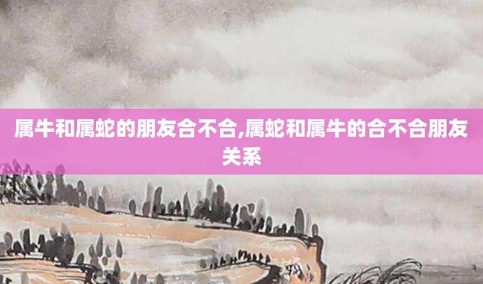 属牛和属蛇的朋友合不合,属蛇和属牛的合不合朋友关系