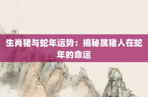 生肖猪与蛇年运势：揭秘属猪人在蛇年的命运
