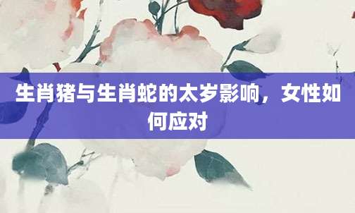 生肖猪与生肖蛇的太岁影响，女性如何应对