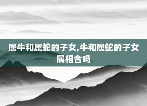 属牛和属蛇的子女,牛和属蛇的子女属相合吗