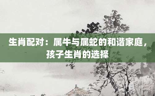 生肖配对：属牛与属蛇的和谐家庭，孩子生肖的选择