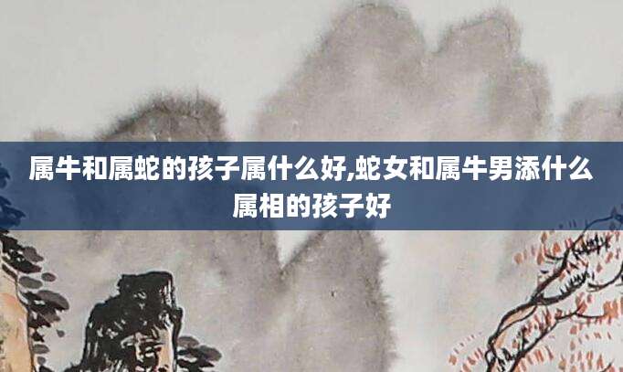 属牛和属蛇的孩子属什么好,蛇女和属牛男添什么属相的孩子好