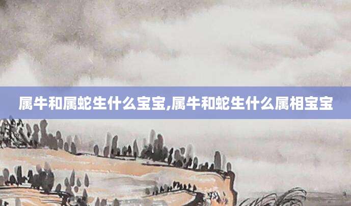 属牛和属蛇生什么宝宝,属牛和蛇生什么属相宝宝