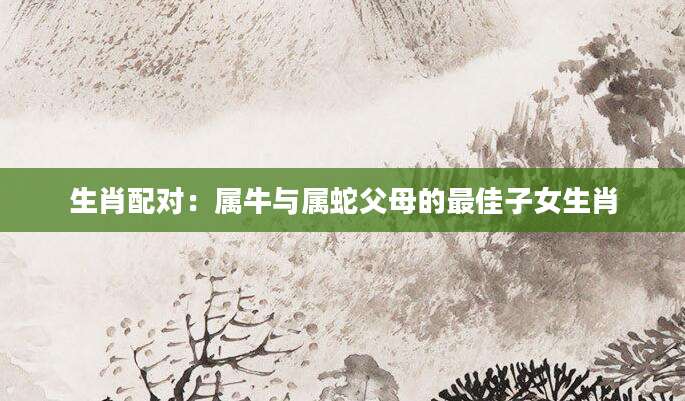 生肖配对：属牛与属蛇父母的最佳子女生肖