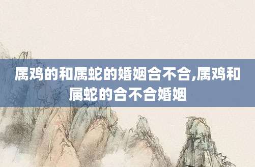 属鸡的和属蛇的婚姻合不合,属鸡和属蛇的合不合婚姻