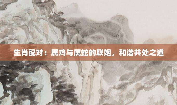生肖配对：属鸡与属蛇的联姻，和谐共处之道