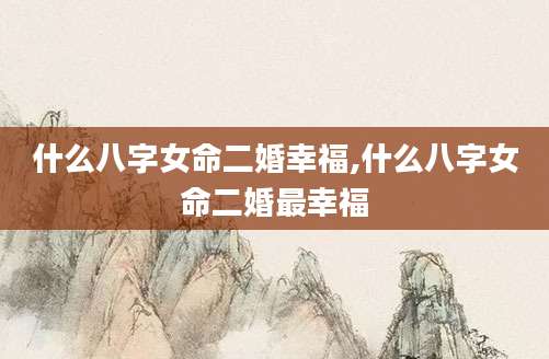 什么八字女命二婚幸福,什么八字女命二婚最幸福