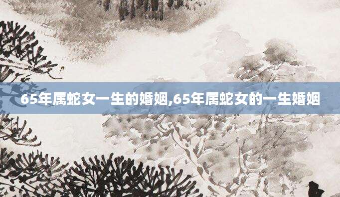 65年属蛇女一生的婚姻,65年属蛇女的一生婚姻