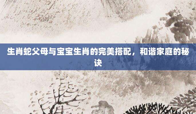 生肖蛇父母与宝宝生肖的完美搭配，和谐家庭的秘诀