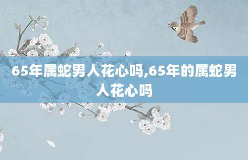 65年属蛇男人花心吗,65年的属蛇男人花心吗