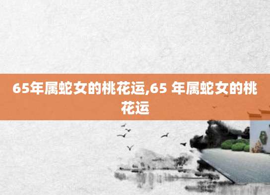 65年属蛇女的桃花运,65 年属蛇女的桃花运