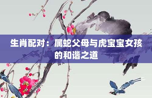 生肖配对：属蛇父母与虎宝宝女孩的和谐之道