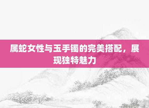 属蛇女性与玉手镯的完美搭配，展现独特魅力