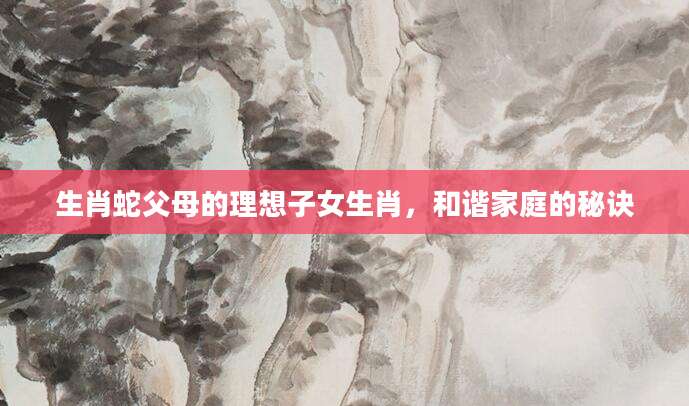 生肖蛇父母的理想子女生肖，和谐家庭的秘诀