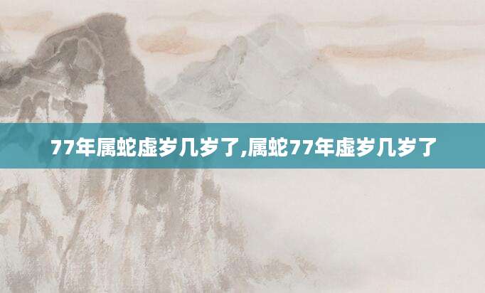 77年属蛇虚岁几岁了,属蛇77年虚岁几岁了