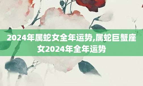 2024年属蛇女全年运势,属蛇巨蟹座女2024年全年运势