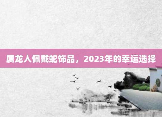 属龙人佩戴蛇饰品，2023年的幸运选择