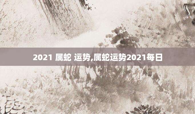 2021 属蛇 运势,属蛇运势2021每日