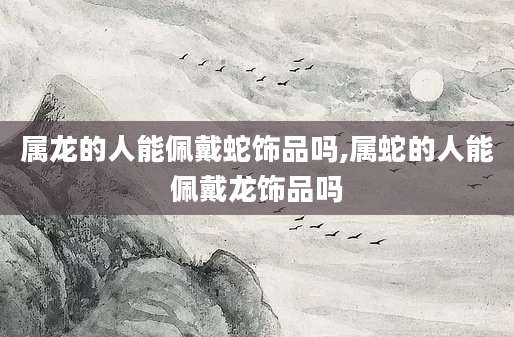 属龙的人能佩戴蛇饰品吗,属蛇的人能佩戴龙饰品吗