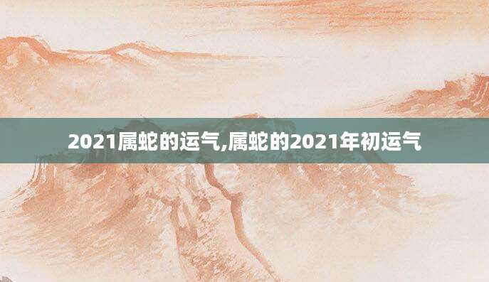 2021属蛇的运气,属蛇的2021年初运气