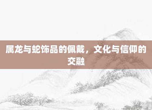 属龙与蛇饰品的佩戴，文化与信仰的交融