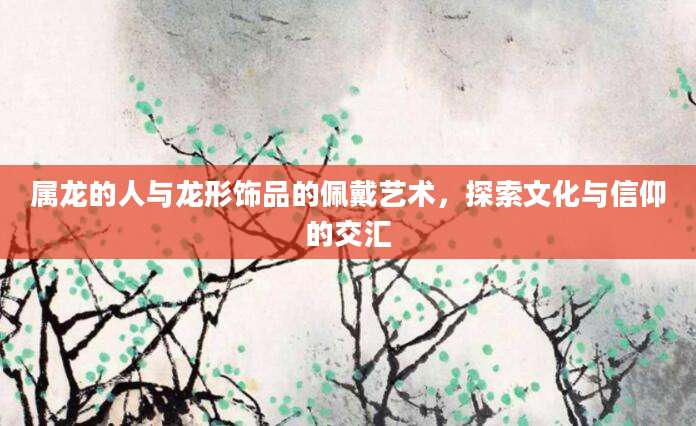 属龙的人与龙形饰品的佩戴艺术，探索文化与信仰的交汇