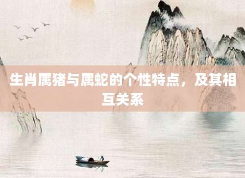 生肖属猪与属蛇的个性特点，及其相互关系